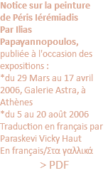 Notice sur la peinture de Péris Iérémiadis Par Ilias Papayannopoulos, publiée à l'occasion des expositions : *du 29 Mars au 17 avril 2006, Galerie Astra, à Athènes *du 5 au 20 août 2006 Traduction en français par Paraskevi Vicky Haut En français/Στα γαλλικά > PDF