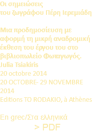 Οι σημειώσεις του ζωγράφου Πέρη Ιερεμιάδη Μια προδημοσίευση με αφορμή τη μικρή αναδρομική έκθεση του έργου του στο βιβλιοπωλείο Φωταγωγός. Julia Tsiakiris 20 octobre 2014 20 OCTOBRE- 29 NOVEMBRE 2014 Editions TO RODAKIO, à Athènes En grec/Στα ελληνικά > PDF