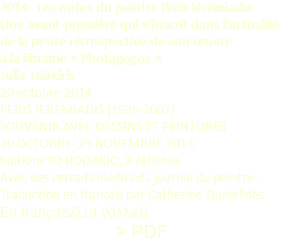 2014 Les notes du peintre Péris Iérémiadis Une avant-première qui s’inscrit dans l’actualité de la petite rétrospective de son œuvre à la librairie « Photagogos » Julia Tsiakiris 20 octobre 2014 PERIS IEREMIADIS (1939-2007) SOUVENIR AVEC DESSINS ET PEINTURES 20 OCTOBRE- 29 NOVEMBRE 2014 Editions TO RODAKIO, à Athènes Avec des extraits inédits du journal du peintre. Traduction en français par Catherine Daniélidès En français/Στα γαλλικά > PDF