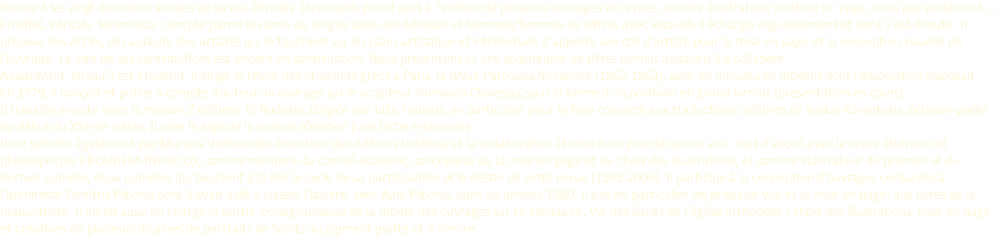 Pendant les vingt dernières années de sa vie, Périclès Iérémiadis prend part à l'édition de plusieurs ouvrages et revues, comme illustrateur, metteur en page, mais pas seulement ... En effet, Périclès Iérémiadis compte parmi ses amis de longue date des éditeurs et hommes/femmes de lettres avec lesquels il échange régulièrement et dont il est écouté. Il propose des écrits, des auteurs, des artistes qui le touchent sur les plans artistique et intellectuel. Il apporte son œil d'artiste pour la mise en page et la conception visuelle de l'ouvrage. La liste de ses contributions est encore en construction. Nous présentons ici une soixantaine de titres connus auxquels il a collaboré. Auparavant, lorsqu’il est étudiant, il dirige la revue des étudiants grecs à Paris, la revue Paroussia/Présence (1962-1963), avec les minuscules moyens dont l'Association disposait. En 1979, il conçoit et publie à compte d’auteur un ouvrage sur le sculpteur Yannoulis Chalépas, sous la forme d'un portfolio en grand format (présentation en cours). Il travaille ensuite avec la maison d'éditions To Rodakio, dirigée par Julia Tsiakiris, en particulier pour le livre consacré aux traductions célèbres de Kostas Karyotakis, écrivain-poète du début du XXème siècle. Il crée le logo de la maison d’édition (une biche endormie). Il est sollicité également par Manolis Velitsanidis, Directeur des éditions Indiktos, et la collaboration étroite dure plus de quinze ans. Tout d'abord avec la revue littéraire et philosophique EROUREM-INDIKTOS, comme membre du comité éditorial, concepteur de la mise en page et du choix des illustrations, et comme illustrateur du premier et du dernier numéro, deux numéros qui bouclent à la fois le cycle de sa participation et le destin de cette revue (1995-2006). Il participe à la conception d'ouvrages consacrés à l'architecte Dimitris Pikionis dont il avait aidé à classer l'œuvre, avec Agni Pikionis, dans les années 1980. Il suit en particulier les prises de vue et la mise en page, aux côtés de la maquettiste. Il prend aussi en charge la partie iconographique de la moitié des ouvrages sur Le Synaxaire, Vie des Saints de l'église orthodoxe : choix des illustrations, mise en page et créations de plusieurs dizaines de portraits de Saints au pigment gratté et à l'encre.