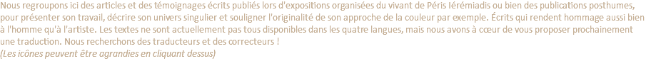 Nous regroupons ici des articles et des témoignages écrits publiés lors d'expositions organisées du vivant de Péris Iérémiadis ou bien des publications posthumes, pour présenter son travail, décrire son univers singulier et souligner l'originalité de son approche de la couleur par exemple. Écrits qui rendent hommage aussi bien à l'homme qu'à l'artiste. Les textes ne sont actuellement pas tous disponibles dans les quatre langues, mais nous avons à cœur de vous proposer prochainement une traduction. Nous recherchons des traducteurs et des correcteurs ! (Les icônes peuvent être agrandies en cliquant dessus)