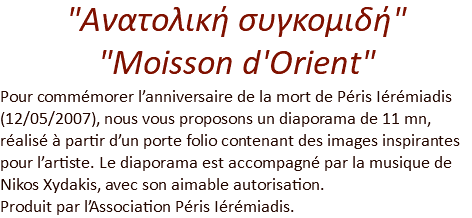 "Ανατολική συγκομιδή"  "Moisson d'Orient" Pour commémorer l’anniversaire de la mort de Péris Iérémiadis (12/05/2007), nous vous proposons un diaporama de 11 mn, réalisé à partir d’un porte folio contenant des images inspirantes pour l’artiste. Le diaporama est accompagné par la musique de Nikos Xydakis, avec son aimable autorisation.  Produit par l’Association Péris Iérémiadis.
