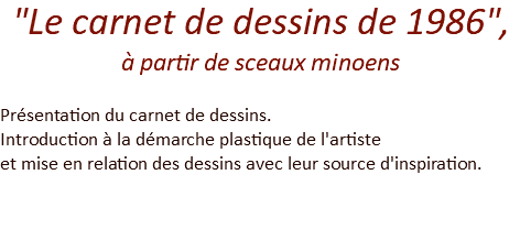 "Le carnet de dessins de 1986",  à partir de sceaux minoens Présentation du carnet de dessins. Introduction à la démarche plastique de l'artiste et mise en relation des dessins avec leur source d'inspiration. 