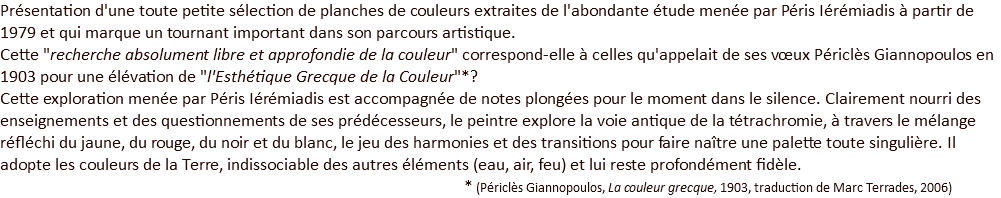 Présentation d'une toute petite sélection de planches de couleurs extraites de l'abondante étude menée par Péris Iérémiadis à partir de 1979 et qui marque un tournant important dans son parcours artistique. Cette "recherche absolument libre et approfondie de la couleur" correspond-elle à celles qu'appelait de ses vœux Périclès Giannopoulos en 1903 pour une élévation de "l'Esthétique Grecque de la Couleur"*? Cette exploration menée par Péris Iérémiadis est accompagnée de notes plongées pour le moment dans le silence. Clairement nourri des enseignements et des questionnements de ses prédécesseurs, le peintre explore la voie antique de la tétrachromie, à travers le mélange réfléchi du jaune, du rouge, du noir et du blanc, le jeu des harmonies et des transitions pour faire naître une palette toute singulière. Il adopte les couleurs de la Terre, indissociable des autres éléments (eau, air, feu) et lui reste profondément fidèle.  * (Périclès Giannopoulos, La couleur grecque, 1903, traduction de Marc Terrades, 2006)