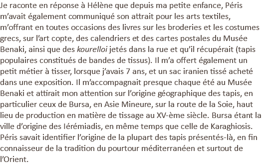 Je raconte en réponse à Hélène que depuis ma petite enfance, Péris m’avait également communiqué son attrait pour les arts textiles, m’offrant en toutes occasions des livres sur les broderies et les costumes grecs, sur l’art copte, des calendriers et des cartes postales du Musée Benaki, ainsi que des kourelloi jetés dans la rue et qu’il récupérait (tapis populaires constitués de bandes de tissus). Il m’a offert également un petit métier à tisser, lorsque j’avais 7 ans, et un sac iranien tissé acheté dans une exposition. Il m’accompagnait presque chaque été au Musée Benaki et attirait mon attention sur l’origine géographique des tapis, en particulier ceux de Bursa, en Asie Mineure, sur la route de la Soie, haut lieu de production en matière de tissage au XV-ème siècle. Bursa étant la ville d’origine des Iérémiadis, en même temps que celle de Karaghiosis. Péris savait identifier l’origine de la plupart des tapis présentés-là, en fin connaisseur de la tradition du pourtour méditerranéen et surtout de l’Orient.