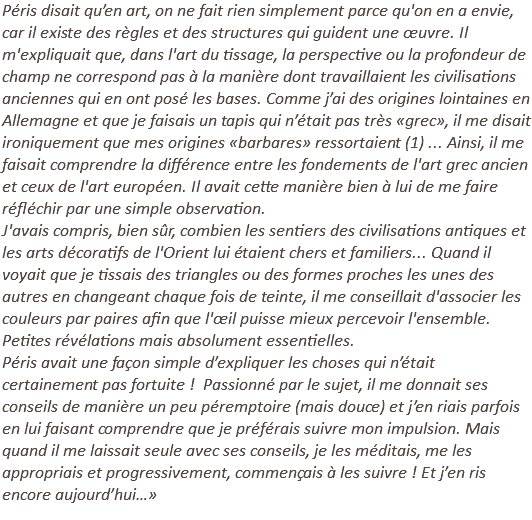 Péris disait qu’en art, on ne fait rien simplement parce qu'on en a envie, car il existe des règles et des structures qui guident une œuvre. Il m'expliquait que, dans l'art du tissage, la perspective ou la profondeur de champ ne correspond pas à la manière dont travaillaient les civilisations anciennes qui en ont posé les bases. Comme j’ai des origines lointaines en Allemagne et que je faisais un tapis qui n’était pas très «grec», il me disait ironiquement que mes origines «barbares» ressortaient (1) ... Ainsi, il me faisait comprendre la différence entre les fondements de l'art grec ancien et ceux de l'art européen. Il avait cette manière bien à lui de me faire réfléchir par une simple observation. J'avais compris, bien sûr, combien les sentiers des civilisations antiques et les arts décoratifs de l'Orient lui étaient chers et familiers... Quand il voyait que je tissais des triangles ou des formes proches les unes des autres en changeant chaque fois de teinte, il me conseillait d'associer les couleurs par paires afin que l'œil puisse mieux percevoir l'ensemble. Petites révélations mais absolument essentielles. Péris avait une façon simple d’expliquer les choses qui n’était certainement pas fortuite ! Passionné par le sujet, il me donnait ses conseils de manière un peu péremptoire (mais douce) et j’en riais parfois en lui faisant comprendre que je préférais suivre mon impulsion. Mais quand il me laissait seule avec ses conseils, je les méditais, me les appropriais et progressivement, commençais à les suivre ! Et j’en ris encore aujourd’hui…» 
