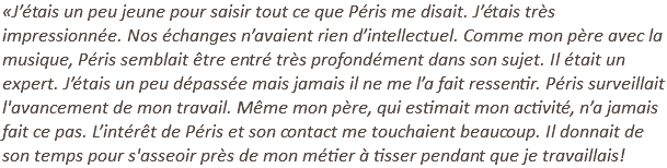 «J’étais un peu jeune pour saisir tout ce que Péris me disait. J’étais très impressionnée. Nos échanges n’avaient rien d’intellectuel. Comme mon père avec la musique, Péris semblait être entré très profondément dans son sujet. Il était un expert. J’étais un peu dépassée mais jamais il ne me l’a fait ressentir. Péris surveillait l'avancement de mon travail. Même mon père, qui estimait mon activité, n’a jamais fait ce pas. L’intérêt de Péris et son contact me touchaient beaucoup. Il donnait de son temps pour s'asseoir près de mon métier à tisser pendant que je travaillais!