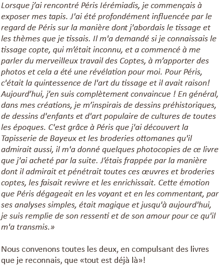 Lorsque j’ai rencontré Péris Iérémiadis, je commençais à exposer mes tapis. J'ai été profondément influencée par le regard de Péris sur la manière dont j'abordais le tissage et les thèmes que je tissais. Il m'a demandé si je connaissais le tissage copte, qui m’était inconnu, et a commencé à me parler du merveilleux travail des Coptes, à m’apporter des photos et cela a été une révélation pour moi. Pour Péris, c'était la quintessence de l'art du tissage et il avait raison! Aujourd’hui, j’en suis complètement convaincue ! En général, dans mes créations, je m’inspirais de dessins préhistoriques, de dessins d'enfants et d'art populaire de cultures de toutes les époques. C'est grâce à Péris que j'ai découvert la Tapisserie de Bayeux et les broderies ottomanes qu'il admirait aussi, il m'a donné quelques photocopies de ce livre que j'ai acheté par la suite. J’étais frappée par la manière dont il admirait et pénétrait toutes ces œuvres et broderies coptes, les faisait revivre et les enrichissait. Cette émotion que Péris dégageait en les voyant et en les commentant, par ses analyses simples, était magique et jusqu'à aujourd'hui, je suis remplie de son ressenti et de son amour pour ce qu'il m'a transmis.» Nous convenons toutes les deux, en compulsant des livres que je reconnais, que «tout est déjà là»! 