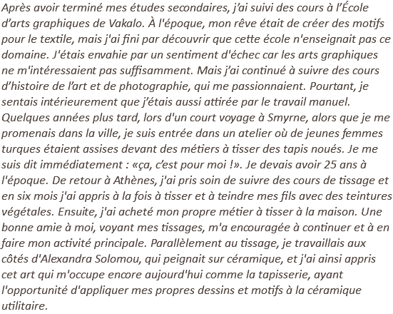 Après avoir terminé mes études secondaires, j’ai suivi des cours à l’École d’arts graphiques de Vakalo. À l'époque, mon rêve était de créer des motifs pour le textile, mais j'ai fini par découvrir que cette école n'enseignait pas ce domaine. J'étais envahie par un sentiment d'échec car les arts graphiques ne m'intéressaient pas suffisamment. Mais j’ai continué à suivre des cours d’histoire de l’art et de photographie, qui me passionnaient. Pourtant, je sentais intérieurement que j’étais aussi attirée par le travail manuel. Quelques années plus tard, lors d'un court voyage à Smyrne, alors que je me promenais dans la ville, je suis entrée dans un atelier où de jeunes femmes turques étaient assises devant des métiers à tisser des tapis noués. Je me suis dit immédiatement : «ça, c’est pour moi !». Je devais avoir 25 ans à l'époque. De retour à Athènes, j'ai pris soin de suivre des cours de tissage et en six mois j'ai appris à la fois à tisser et à teindre mes fils avec des teintures végétales. Ensuite, j'ai acheté mon propre métier à tisser à la maison. Une bonne amie à moi, voyant mes tissages, m'a encouragée à continuer et à en faire mon activité principale. Parallèlement au tissage, je travaillais aux côtés d'Alexandra Solomou, qui peignait sur céramique, et j'ai ainsi appris cet art qui m'occupe encore aujourd'hui comme la tapisserie, ayant l'opportunité d'appliquer mes propres dessins et motifs à la céramique utilitaire.