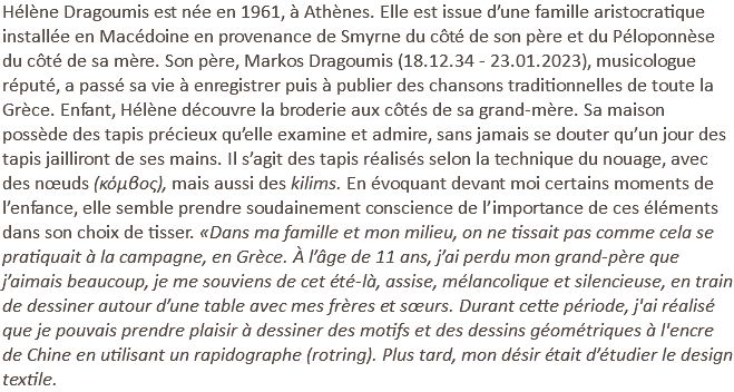 Hélène Dragoumis est née en 1961, à Athènes. Elle est issue d’une famille aristocratique installée en Macédoine en provenance de Smyrne du côté de son père et du Péloponnèse du côté de sa mère. Son père, Markos Dragoumis (18.12.34 - 23.01.2023), musicologue réputé, a passé sa vie à enregistrer puis à publier des chansons traditionnelles de toute la Grèce. Enfant, Hélène découvre la broderie aux côtés de sa grand-mère. Sa maison possède des tapis précieux qu’elle examine et admire, sans jamais se douter qu’un jour des tapis jailliront de ses mains. Il s’agit des tapis réalisés selon la technique du nouage, avec des nœuds (κόμβος), mais aussi des kilims. En évoquant devant moi certains moments de l’enfance, elle semble prendre soudainement conscience de l’importance de ces éléments dans son choix de tisser. «Dans ma famille et mon milieu, on ne tissait pas comme cela se pratiquait à la campagne, en Grèce. À l’âge de 11 ans, j’ai perdu mon grand-père que j’aimais beaucoup, je me souviens de cet été-là, assise, mélancolique et silencieuse, en train de dessiner autour d’une table avec mes frères et sœurs. Durant cette période, j'ai réalisé que je pouvais prendre plaisir à dessiner des motifs et des dessins géométriques à l'encre de Chine en utilisant un rapidographe (rotring). Plus tard, mon désir était d’étudier le design textile.