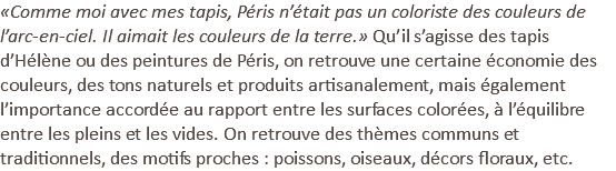 «Comme moi avec mes tapis, Péris n’était pas un coloriste des couleurs de l’arc-en-ciel. Il aimait les couleurs de la terre.» Qu’il s’agisse des tapis d’Hélène ou des peintures de Péris, on retrouve une certaine économie des couleurs, des tons naturels et produits artisanalement, mais également l’importance accordée au rapport entre les surfaces colorées, à l’équilibre entre les pleins et les vides. On retrouve des thèmes communs et traditionnels, des motifs proches : poissons, oiseaux, décors floraux, etc.