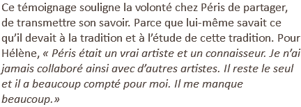 Ce témoignage souligne la volonté chez Péris de partager, de transmettre son savoir. Parce que lui-même savait ce qu’il devait à la tradition et à l’étude de cette tradition. Pour Hélène, « Péris était un vrai artiste et un connaisseur. Je n’ai jamais collaboré ainsi avec d’autres artistes. Il reste le seul et il a beaucoup compté pour moi. Il me manque beaucoup.»