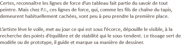 Certes, reconnaître les lignes de force d’un tableau fait partie du savoir de tout peintre. Mais chez P.I., ces lignes de force, qui, comme les fils de chaîne du tapis, demeurent habituellement cachées, vont peu à peu prendre la première place. L’artiste lève le voile, met au jour ce qui est sous l’écorce, dépouille le visible, à la recherche des points d’équilibre et de stabilité qui le sous-tendent. Le tissage sert de modèle ou de prototype, il guide et marque sa manière de dessiner. 