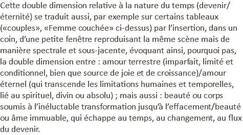 Cette double dimension relative à la nature du temps (devenir/éternité) se traduit aussi, par exemple sur certains tableaux («couples», «Femme couchée» ci-dessus) par l’insertion, dans un coin, d’une petite fenêtre reproduisant la même scène mais de manière spectrale et sous-jacente, évoquant ainsi, pourquoi pas, la double dimension entre : amour terrestre (imparfait, limité et conditionnel, bien que source de joie et de croissance)/amour éternel (qui transcende les limitations humaines et temporelles, lié au spirituel, divin ou absolu) ; mais aussi : beauté ou corps soumis à l’inéluctable transformation jusqu’à l’effacement/beauté ou âme immuable, qui échappe au temps, au changement, au flux du devenir.
