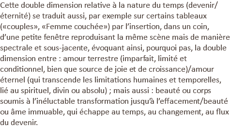 Cette double dimension relative à la nature du temps (devenir/éternité) se traduit aussi, par exemple sur certains tableaux («couples», «Femme couchée») par l’insertion, dans un coin, d’une petite fenêtre reproduisant la même scène mais de manière spectrale et sous-jacente, évoquant ainsi, pourquoi pas, la double dimension entre : amour terrestre (imparfait, limité et conditionnel, bien que source de joie et de croissance)/amour éternel (qui transcende les limitations humaines et temporelles, lié au spirituel, divin ou absolu) ; mais aussi : beauté ou corps soumis à l’inéluctable transformation jusqu’à l’effacement/beauté ou âme immuable, qui échappe au temps, au changement, au flux du devenir.