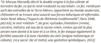 *6: Maryse Marsailly décrit la double origine à la fois céleste et terrestre du fer, ce qui le rend «redouté ou sacralisé». Le fer, «embryon sorti des entrailles de la Terre-Mère», appartient au monde souterrain, chthonien et se trouve ainsi associé aux forces telluriques et infernales. Selon René Alleau (“Aspects de l’Alchimie traditionnelle”, Paris 1948, p62-63), le mot «métal» *, du grec «μέταλον /metalon» («mine, carrière, métal»), est issu de la racine «mé», «mès» qui est le plus ancien nom donné à la lune et à ce titre, le fer évoque également la fertilité associée à la lune «tombée du ciel» (origine météorique et céleste). («Le sacré. Fer et métal, une gestation symbolique», 2012)
