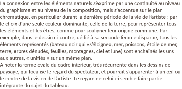 La connexion entre les éléments naturels s’exprime par une continuité au niveau du graphisme et au niveau de la composition, mais s’accentue sur le plan chromatique, en particulier durant la dernière période de la vie de l’artiste : par le choix d’une seule couleur dominante, celle de la terre, pour représenter tous les éléments et les êtres, comme pour souligner leur origine commune. Par exemple, dans le dessin ci-contre, dédié à sa seconde femme disparue, tous les éléments représentés (bateau noir qui «s’éloigne», mer, poissons, étoile de mer, terre, arbres dénudés, feuilles, montagnes, ciel et lune) sont enchaînés les uns aux autres, « unifiés » sur un même plan. A noter la forme ovale du cadre intérieur, très récurrente dans les dessins de paysage, qui focalise le regard du spectateur, et pourrait s’apparenter à un œil ou le centre de la vision de l’artiste. Le regard de celui-ci semble faire partie intégrante du sujet du tableau.