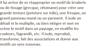Il lui arrive de se réapproprier un motif de broderie ou de tissage (grecque, ottomane) pour créer une grande tenture (peinture sur toile), une fresque, un grand panneau mural ou un paravent. Il isole un détail et le multiplie, ou bien intègre et met en scène le motif dans un paysage, en modifie les couleurs, l’agrandit, etc. Il isole, reproduit, transforme, fait des associations et donne aux motifs un sens nouveau.