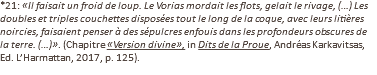 *21: «Il faisait un froid de loup. Le Vorias mordait les flots, gelait le rivage, (…) Les doubles et triples couchettes disposées tout le long de la coque, avec leurs litières noircies, faisaient penser à des sépulcres enfouis dans les profondeurs obscures de la terre. (…)». (Chapitre «Version divine», in Dits de la Proue, Andréas Karkavitsas, Ed. L’Harmattan, 2017, p. 125).