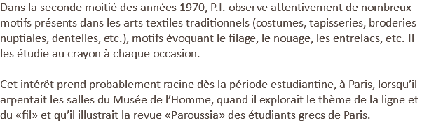 Dans la seconde moitié des années 1970, P.I. observe attentivement de nombreux motifs présents dans les arts textiles traditionnels (costumes, tapisseries, broderies nuptiales, dentelles, etc.), motifs évoquant le filage, le nouage, les entrelacs, etc. Il les étudie au crayon à chaque occasion.   Cet intérêt prend probablement racine dès la période estudiantine, à Paris, lorsqu’il arpentait les salles du Musée de l’Homme, quand il explorait le thème de la ligne et du «fil» et qu’il illustrait la revue «Paroussia» des étudiants grecs de Paris.