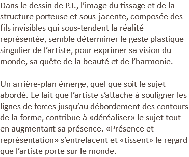 Dans le dessin de P.I., l’image du tissage et de la structure porteuse et sous-jacente, composée des fils invisibles qui sous-tendent la réalité représentée, semble déterminer le geste plastique singulier de l’artiste, pour exprimer sa vision du monde, sa quête de la beauté et de l’harmonie. Un arrière-plan émerge, quel que soit le sujet abordé. Le fait que l’artiste s’attache à souligner les lignes de forces jusqu’au débordement des contours de la forme, contribue à «déréaliser» le sujet tout en augmentant sa présence. «Présence et représentation» s’entrelacent et «tissent» le regard que l’artiste porte sur le monde.