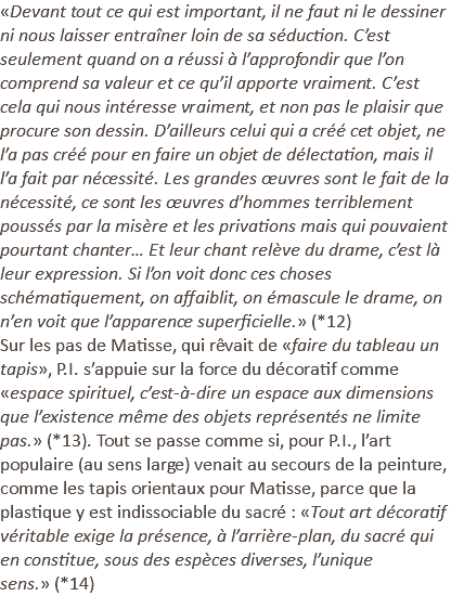 «Devant tout ce qui est important, il ne faut ni le dessiner ni nous laisser entraîner loin de sa séduction. C’est seulement quand on a réussi à l’approfondir que l’on comprend sa valeur et ce qu’il apporte vraiment. C’est cela qui nous intéresse vraiment, et non pas le plaisir que procure son dessin. D’ailleurs celui qui a créé cet objet, ne l’a pas créé pour en faire un objet de délectation, mais il l’a fait par nécessité. Les grandes œuvres sont le fait de la nécessité, ce sont les œuvres d’hommes terriblement poussés par la misère et les privations mais qui pouvaient pourtant chanter… Et leur chant relève du drame, c’est là leur expression. Si l’on voit donc ces choses schématiquement, on affaiblit, on émascule le drame, on n’en voit que l’apparence superficielle.» (*12) Sur les pas de Matisse, qui rêvait de «faire du tableau un tapis», P.I. s’appuie sur la force du décoratif comme «espace spirituel, c’est-à-dire un espace aux dimensions que l’existence même des objets représentés ne limite pas.» (*13). Tout se passe comme si, pour P.I., l’art populaire (au sens large) venait au secours de la peinture, comme les tapis orientaux pour Matisse, parce que la plastique y est indissociable du sacré : «Tout art décoratif véritable exige la présence, à l’arrière-plan, du sacré qui en constitue, sous des espèces diverses, l’unique sens.» (*14)