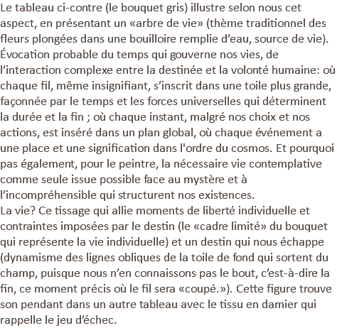 Le tableau ci-contre (le bouquet gris) illustre selon nous cet aspect, en présentant un «arbre de vie» (thème traditionnel des fleurs plongées dans une bouilloire remplie d’eau, source de vie). Évocation probable du temps qui gouverne nos vies, de l’interaction complexe entre la destinée et la volonté humaine: où chaque fil, même insignifiant, s’inscrit dans une toile plus grande, façonnée par le temps et les forces universelles qui déterminent la durée et la fin ; où chaque instant, malgré nos choix et nos actions, est inséré dans un plan global, où chaque événement a une place et une signification dans l'ordre du cosmos. Et pourquoi pas également, pour le peintre, la nécessaire vie contemplative comme seule issue possible face au mystère et à l’incompréhensible qui structurent nos existences. La vie? Ce tissage qui allie moments de liberté individuelle et contraintes imposées par le destin (le «cadre limité» du bouquet qui représente la vie individuelle) et un destin qui nous échappe (dynamisme des lignes obliques de la toile de fond qui sortent du champ, puisque nous n’en connaissons pas le bout, c’est-à-dire la fin, ce moment précis où le fil sera «coupé.»). Cette figure trouve son pendant dans un autre tableau avec le tissu en damier qui rappelle le jeu d’échec.