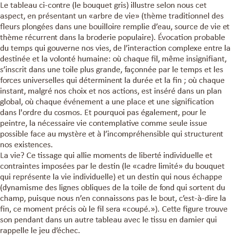 Le tableau ci-contre (le bouquet gris) illustre selon nous cet aspect, en présentant un «arbre de vie» (thème traditionnel des fleurs plongées dans une bouilloire remplie d’eau, source de vie et thème récurrent dans la broderie populaire). Évocation probable du temps qui gouverne nos vies, de l’interaction complexe entre la destinée et la volonté humaine: où chaque fil, même insignifiant, s’inscrit dans une toile plus grande, façonnée par le temps et les forces universelles qui déterminent la durée et la fin ; où chaque instant, malgré nos choix et nos actions, est inséré dans un plan global, où chaque événement a une place et une signification dans l'ordre du cosmos. Et pourquoi pas également, pour le peintre, la nécessaire vie contemplative comme seule issue possible face au mystère et à l’incompréhensible qui structurent nos existences. La vie? Ce tissage qui allie moments de liberté individuelle et contraintes imposées par le destin (le «cadre limité» du bouquet qui représente la vie individuelle) et un destin qui nous échappe (dynamisme des lignes obliques de la toile de fond qui sortent du champ, puisque nous n’en connaissons pas le bout, c’est-à-dire la fin, ce moment précis où le fil sera «coupé.»). Cette figure trouve son pendant dans un autre tableau avec le tissu en damier qui rappelle le jeu d’échec.
