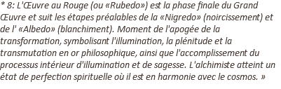 * 8: L'Œuvre au Rouge (ou «Rubedo») est la phase finale du Grand Œuvre et suit les étapes préalables de la «Nigredo» (noircissement) et de l' «Albedo» (blanchiment). Moment de l'apogée de la transformation, symbolisant l'illumination, la plénitude et la transmutation en or philosophique, ainsi que l'accomplissement du processus intérieur d'illumination et de sagesse. L'alchimiste atteint un état de perfection spirituelle où il est en harmonie avec le cosmos. »