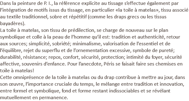 Dans la peinture de P. I., la référence explicite au tissage s’effectue également par l’intégration de motifs issus du tissage, en particulier «la toile à matelas», tissu associé au textile traditionnel, sobre et répétitif (comme les draps grecs ou les tissus bayadères). La toile à matelas, son tissu de prédilection, se charge de nouveau sur le plan symbolique et colle à la peau de l’homme qu’il est: tradition et authenticité, retour aux sources; simplicité, sobriété; minimalisme, valorisation de l’essentiel et de l’équilibre, rejet du superflu et de l’ornementation excessive, symbole de pureté; durabilité, résistance; repos, confort, sécurité, protection; intimité du foyer, sécurité affective, souvenirs d’enfance. Pour l’anecdote, Péris se faisait faire ses chemises en toile à matelas! Cette omniprésence de la toile à matelas ou du drap contribue à mettre au jour, dans son œuvre, l’importance cruciale du temps, le mélange entre tradition et innovation, entre formel et symbolique, fond et forme restant indissociables et se révélant mutuellement en permanence.