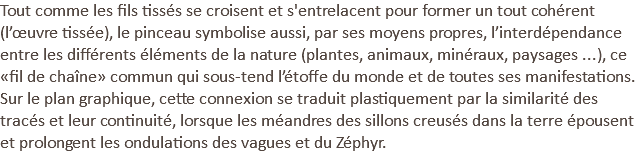 Tout comme les fils tissés se croisent et s'entrelacent pour former un tout cohérent (l’œuvre tissée), le pinceau symbolise aussi, par ses moyens propres, l’interdépendance entre les différents éléments de la nature (plantes, animaux, minéraux, paysages ...), ce «fil de chaîne» commun qui sous-tend l’étoffe du monde et de toutes ses manifestations. Sur le plan graphique, cette connexion se traduit plastiquement par la similarité des tracés et leur continuité, lorsque les méandres des sillons creusés dans la terre épousent et prolongent les ondulations des vagues et du Zéphyr.