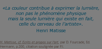  «La couleur contribue à exprimer la lumière, non pas le phénomène physique  mais la seule lumière qui existe en fait, celle du cerveau de l’artiste». Henri Matisse   H. Matisse, cf. Ecrits et propos sur l’art, par D. Fourcade, Ed. Hermann, p.200, citation soulignée par P.I.