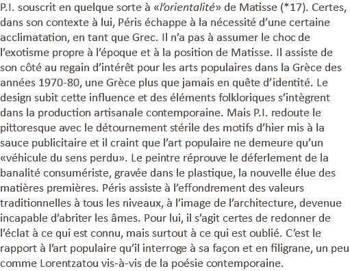 P.I. souscrit en quelque sorte à «l’orientalité» de Matisse (*17). Certes, dans son contexte à lui, Péris échappe à la nécessité d’une certaine acclimatation, en tant que Grec. Il n’a pas à assumer le choc de l’exotisme propre à l’époque et à la position de Matisse. Il assiste de son côté au regain d’intérêt pour les arts populaires dans la Grèce des années 1970-80, une Grèce plus que jamais en quête d’identité. Le design subit cette influence et des éléments folkloriques s’intègrent dans la production artisanale contemporaine. Mais P.I. redoute le pittoresque avec le détournement stérile des motifs d’hier mis à la sauce publicitaire et il craint que l’art populaire ne demeure qu’un «véhicule du sens perdu». Le peintre réprouve le déferlement de la banalité consumériste, gravée dans le plastique, la nouvelle élue des matières premières. Péris assiste à l’effondrement des valeurs traditionnelles à tous les niveaux, à l’image de l’architecture, devenue incapable d’abriter les âmes. Pour lui, il s’agit certes de redonner de l’éclat à ce qui est connu, mais surtout à ce qui est oublié. C’est le rapport à l’art populaire qu’il interroge à sa façon et en filigrane, un peu comme Lorentzatou vis-à-vis de la poésie contemporaine.