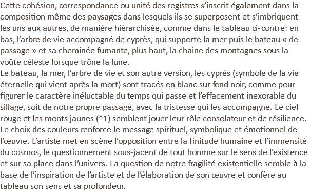 Cette cohésion, correspondance ou unité des registres s’inscrit également dans la composition même des paysages dans lesquels ils se superposent et s’imbriquent les uns aux autres, de manière hiérarchisée, comme dans le tableau ci-contre: en bas, l’arbre de vie accompagné de cyprès, qui supporte la mer puis le bateau « de passage » et sa cheminée fumante, plus haut, la chaine des montagnes sous la voûte céleste lorsque trône la lune. Le bateau, la mer, l’arbre de vie et son autre version, les cyprès (symbole de la vie éternelle qui vient après la mort) sont tracés en blanc sur fond noir, comme pour figurer le caractère inéluctable du temps qui passe et l’effacement inexorable du sillage, soit de notre propre passage, avec la tristesse qui les accompagne. Le ciel rouge et les monts jaunes (*1) semblent jouer leur rôle consolateur et de résilience. Le choix des couleurs renforce le message spirituel, symbolique et émotionnel de l’œuvre. L’artiste met en scène l’opposition entre la finitude humaine et l’immensité du cosmos, le questionnement sous-jacent de tout homme sur le sens de l’existence et sur sa place dans l’univers. La question de notre fragilité existentielle semble à la base de l’inspiration de l’artiste et de l’élaboration de son œuvre et confère au tableau son sens et sa profondeur.