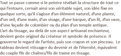Tout se passe comme si le peintre révélait la structure de tout ce qui l’entoure, cernait ainsi son véritable sujet, son idée fixe en quelque sorte, qu’il s’agisse d’un élément naturel, d’une plante, d’un œil, d’une main, d’un visage, d’une barque, d’un lit, d’un vase, d’une façade de colombier ou du plan d’un temple antique. L’art du tissage, au-delà de son aspect artisanal enchanteur, devient geste originel du créateur et symbole de présence. Il gouverne le regard de l’artiste, puis son crayon et son pinceau. Le tableau devient «tissage» du devenir et de l’éternité, équivalent du couple fils de chaînes/fils de trame en tissage.