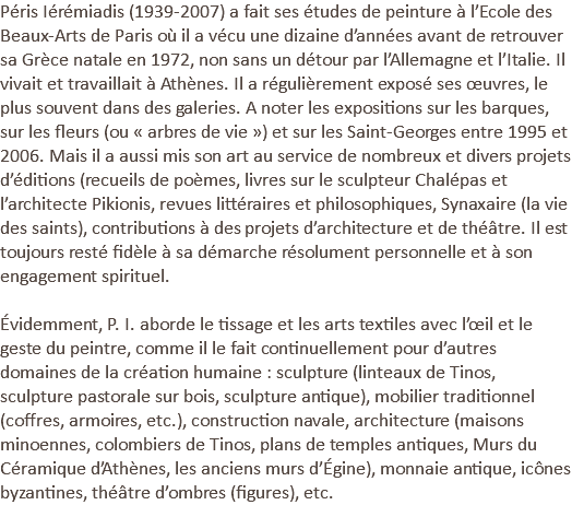 Péris Iérémiadis (1939-2007) a fait ses études de peinture à l’Ecole des Beaux-Arts de Paris où il a vécu une dizaine d’années avant de retrouver sa Grèce natale en 1972, non sans un détour par l’Allemagne et l’Italie. Il vivait et travaillait à Athènes. Il a régulièrement exposé ses œuvres, le plus souvent dans des galeries. A noter les expositions sur les barques, sur les fleurs (ou « arbres de vie ») et sur les Saint-Georges entre 1995 et 2006. Mais il a aussi mis son art au service de nombreux et divers projets d’éditions (recueils de poèmes, livres sur le sculpteur Chalépas et l’architecte Pikionis, revues littéraires et philosophiques, Synaxaire (la vie des saints), contributions à des projets d’architecture et de théâtre. Il est toujours resté fidèle à sa démarche résolument personnelle et à son engagement spirituel. Évidemment, P. I. aborde le tissage et les arts textiles avec l’œil et le geste du peintre, comme il le fait continuellement pour d’autres domaines de la création humaine : sculpture (linteaux de Tinos, sculpture pastorale sur bois, sculpture antique), mobilier traditionnel (coffres, armoires, etc.), construction navale, architecture (maisons minoennes, colombiers de Tinos, plans de temples antiques, Murs du Céramique d’Athènes, les anciens murs d’Égine), monnaie antique, icônes byzantines, théâtre d’ombres (figures), etc.