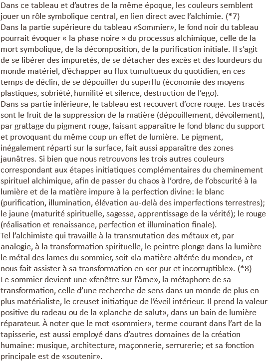 Dans ce tableau et d’autres de la même époque, les couleurs semblent jouer un rôle symbolique central, en lien direct avec l’alchimie. (*7) Dans la partie supérieure du tableau «Sommier», le fond noir du tableau pourrait évoquer « la phase noire » du processus alchimique, celle de la mort symbolique, de la décomposition, de la purification initiale. Il s’agit de se libérer des impuretés, de se détacher des excès et des lourdeurs du monde matériel, d’échapper au flux tumultueux du quotidien, en ces temps de déclin, de se dépouiller du superflu (économie des moyens plastiques, sobriété, humilité et silence, destruction de l’ego). Dans sa partie inférieure, le tableau est recouvert d’ocre rouge. Les tracés sont le fruit de la suppression de la matière (dépouillement, dévoilement), par grattage du pigment rouge, faisant apparaître le fond blanc du support et provoquant du même coup un effet de lumière. Le pigment, inégalement réparti sur la surface, fait aussi apparaître des zones jaunâtres. Si bien que nous retrouvons les trois autres couleurs correspondant aux étapes initiatiques complémentaires du cheminement spirituel alchimique, afin de passer du chaos à l’ordre, de l’obscurité à la lumière et de la matière impure à la perfection divine: le blanc (purification, illumination, élévation au-delà des imperfections terrestres); le jaune (maturité spirituelle, sagesse, apprentissage de la vérité); le rouge (réalisation et renaissance, perfection et illumination finale). Tel l’alchimiste qui travaille à la transmutation des métaux et, par analogie, à la transformation spirituelle, le peintre plonge dans la lumière le métal des lames du sommier, soit «la matière altérée du monde», et nous fait assister à sa transformation en «or pur et incorruptible». (*8) Le sommier devient une «fenêtre sur l’âme», la métaphore de sa transformation, celle d’une recherche de sens dans un monde de plus en plus matérialiste, le creuset initiatique de l’éveil intérieur. Il prend la valeur positive du radeau ou de la «planche de salut», dans un bain de lumière réparateur. À noter que le mot «sommier», terme courant dans l’art de la tapisserie, est aussi employé dans d’autres domaines de la création humaine: musique, architecture, maçonnerie, serrurerie; et sa fonction principale est de «soutenir».