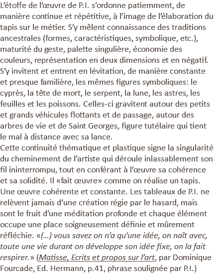 L’étoffe de l’œuvre de P.I. s’ordonne patiemment, de manière continue et répétitive, à l’image de l’élaboration du tapis sur le métier. S’y mêlent connaissance des traditions ancestrales (formes, caractéristiques, symbolique, etc.), maturité du geste, palette singulière, économie des couleurs, représentation en deux dimensions et en négatif. S’y invitent et entrent en lévitation, de manière constante et presque familière, les mêmes figures symboliques: le cyprès, la tête de mort, le serpent, la lune, les astres, les feuilles et les poissons. Celles-ci gravitent autour des petits et grands véhicules flottants et de passage, autour des arbres de vie et de Saint Georges, figure tutélaire qui tient le mal à distance avec sa lance. Cette continuité thématique et plastique signe la singularité du cheminement de l’artiste qui déroule inlassablement son fil ininterrompu, tout en conférant à l’œuvre sa cohérence et sa solidité. Il «fait œuvre» comme on réalise un tapis. Une œuvre cohérente et constante. Les tableaux de P.I. ne relèvent jamais d’une création régie par le hasard, mais sont le fruit d’une méditation profonde et chaque élément occupe une place soigneusement définie et mûrement réfléchie. «(…) vous savez on n’a qu’une idée, on naît avec, toute une vie durant on développe son idée fixe, on la fait respirer.» (Matisse, Ecrits et propos sur l’art, par Dominique Fourcade, Ed. Hermann, p.41, phrase soulignée par P.I.) 