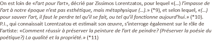On est loin de «l’art pour l’art», décrié par Zissimos Lorentzatos, pour lequel «(…) l’impasse de l’art à notre époque n’est pas esthétique, mais métaphysique (…).» (*9), et selon lequel, «(…) pour sauver l’art, il faut le perdre tel qu’il se fait, ou tel qu’il fonctionne aujourd’hui.» (*10). P.I., qui connaissait Lorentzatou et estimait son œuvre, s’interroge également sur le rôle de l’artiste: «Comment réussir à préserver la peinture de l’art de peindre? (Préserver la poésie du poétique?) La qualité et la propriété.» (*11)