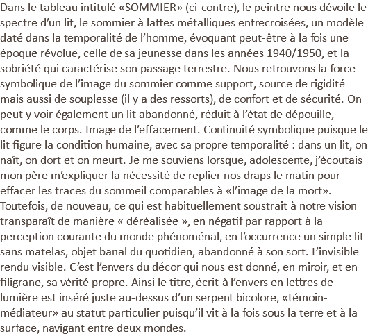 Dans le tableau intitulé «SOMMIER» (ci-contre), le peintre nous dévoile le spectre d’un lit, le sommier à lattes métalliques entrecroisées, un modèle daté dans la temporalité de l’homme, évoquant peut-être à la fois une époque révolue, celle de sa jeunesse dans les années 1940/1950, et la sobriété qui caractérise son passage terrestre. Nous retrouvons la force symbolique de l’image du sommier comme support, source de rigidité mais aussi de souplesse (il y a des ressorts), de confort et de sécurité. On peut y voir également un lit abandonné, réduit à l’état de dépouille, comme le corps. Image de l’effacement. Continuité symbolique puisque le lit figure la condition humaine, avec sa propre temporalité : dans un lit, on naît, on dort et on meurt. Je me souviens lorsque, adolescente, j’écoutais mon père m’expliquer la nécessité de replier nos draps le matin pour effacer les traces du sommeil comparables à «l’image de la mort». Toutefois, de nouveau, ce qui est habituellement soustrait à notre vision transparaît de manière « déréalisée », en négatif par rapport à la perception courante du monde phénoménal, en l’occurrence un simple lit sans matelas, objet banal du quotidien, abandonné à son sort. L’invisible rendu visible. C’est l’envers du décor qui nous est donné, en miroir, et en filigrane, sa vérité propre. Ainsi le titre, écrit à l’envers en lettres de lumière est inséré juste au-dessus d’un serpent bicolore, «témoin-médiateur» au statut particulier puisqu’il vit à la fois sous la terre et à la surface, navigant entre deux mondes.