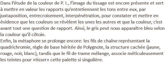 Dans l’étude de la couleur de P. I., l’image du tissage est encore présente et sert à mettre en valeur les rapports qu’entretiennent les tons entre eux, par juxtaposition, entrecroisement, interpénétration, pour constater et mettre en évidence que les couleurs se révèlent les unes les autres et que la couleur, c’est avant tout une question de rapport. Ainsi, le gris peut nous apparaître bleu selon la couleur qu’il côtoie. Enfin, la métaphore se prolonge encore: les fils de chaîne représentant la quadrichromie, règle de base héritée de Polygnote, la structure cachée (jaune, rouge, noir, blanc), tandis que le fil de trame mélange, associe méticuleusement les teintes pour «tisser» cette palette si singulière.