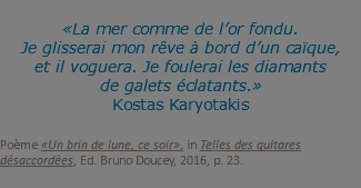  «La mer comme de l’or fondu. Je glisserai mon rêve à bord d’un caïque, et il voguera. Je foulerai les diamants de galets éclatants.» Kostas Karyotakis Poème «Un brin de lune, ce soir», in Telles des guitares désaccordées, Ed. Bruno Doucey, 2016, p. 23.