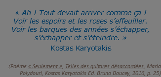  « Ah ! Tout devait arriver comme ça ! Voir les espoirs et les roses s’effeuiller. Voir les barques des années s’échapper, s’échapper et s’éteindre. »  Kostas Karyotakis   (Poème « Seulement », Telles des guitares désaccordées, Maria Polydouri, Kostas Karyotakis Ed. Bruno Doucey, 2016, p. 25)