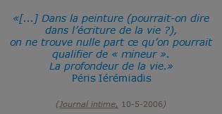  «[...] Dans la peinture (pourrait-on dire dans l’écriture de la vie ?), on ne trouve nulle part ce qu’on pourrait qualifier de « mineur ». La profondeur de la vie.» Péris Iérémiadis  (Journal intime, 10-5-2006)