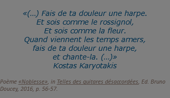  «(…) Fais de ta douleur une harpe. Et sois comme le rossignol, Et sois comme la fleur. Quand viennent les temps amers, fais de ta douleur une harpe, et chante-la. (…)» Kostas Karyotakis  Poème «Noblesse», in Telles des guitares désaccordées, Ed. Bruno Doucey, 2016, p. 56-57.