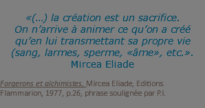  «(…) la création est un sacrifice. On n’arrive à animer ce qu’on a créé qu’en lui transmettant sa propre vie (sang, larmes, sperme, «âme», etc.». Mircea Eliade Forgerons et alchimistes, Mircea Eliade, Editions Flammarion, 1977, p.26, phrase soulignée par P.I. 