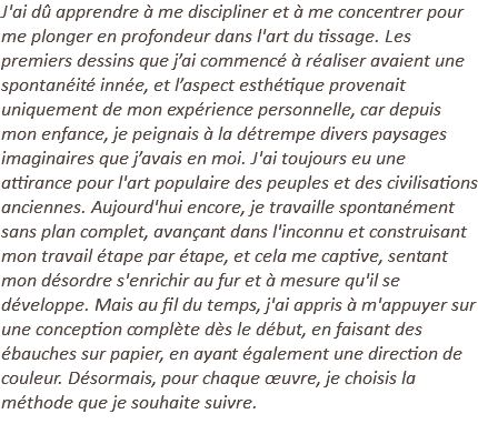J'ai dû apprendre à me discipliner et à me concentrer pour me plonger en profondeur dans l'art du tissage. Les premiers dessins que j’ai commencé à réaliser avaient une spontanéité innée, et l’aspect esthétique provenait uniquement de mon expérience personnelle, car depuis mon enfance, je peignais à la détrempe divers paysages imaginaires que j’avais en moi. J'ai toujours eu une attirance pour l'art populaire des peuples et des civilisations anciennes. Aujourd'hui encore, je travaille spontanément sans plan complet, avançant dans l'inconnu et construisant mon travail étape par étape, et cela me captive, sentant mon désordre s'enrichir au fur et à mesure qu'il se développe. Mais au fil du temps, j'ai appris à m'appuyer sur une conception complète dès le début, en faisant des ébauches sur papier, en ayant également une direction de couleur. Désormais, pour chaque œuvre, je choisis la méthode que je souhaite suivre. 
