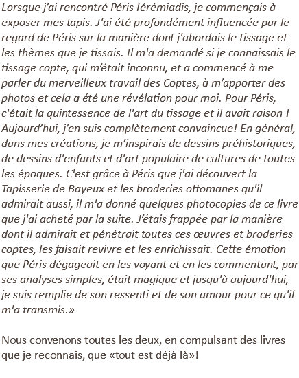 Lorsque j’ai rencontré Péris Iérémiadis, je commençais à exposer mes tapis. J'ai été profondément influencée par le regard de Péris sur la manière dont j'abordais le tissage et les thèmes que je tissais. Il m'a demandé si je connaissais le tissage copte, qui m’était inconnu, et a commencé à me parler du merveilleux travail des Coptes, à m’apporter des photos et cela a été une révélation pour moi. Pour Péris, c'était la quintessence de l'art du tissage et il avait raison ! Aujourd’hui, j’en suis complètement convaincue! En général, dans mes créations, je m’inspirais de dessins préhistoriques, de dessins d'enfants et d'art populaire de cultures de toutes les époques. C'est grâce à Péris que j'ai découvert la Tapisserie de Bayeux et les broderies ottomanes qu'il admirait aussi, il m'a donné quelques photocopies de ce livre que j'ai acheté par la suite. J’étais frappée par la manière dont il admirait et pénétrait toutes ces œuvres et broderies coptes, les faisait revivre et les enrichissait. Cette émotion que Péris dégageait en les voyant et en les commentant, par ses analyses simples, était magique et jusqu'à aujourd'hui, je suis remplie de son ressenti et de son amour pour ce qu'il m'a transmis.» Nous convenons toutes les deux, en compulsant des livres que je reconnais, que «tout est déjà là»! 