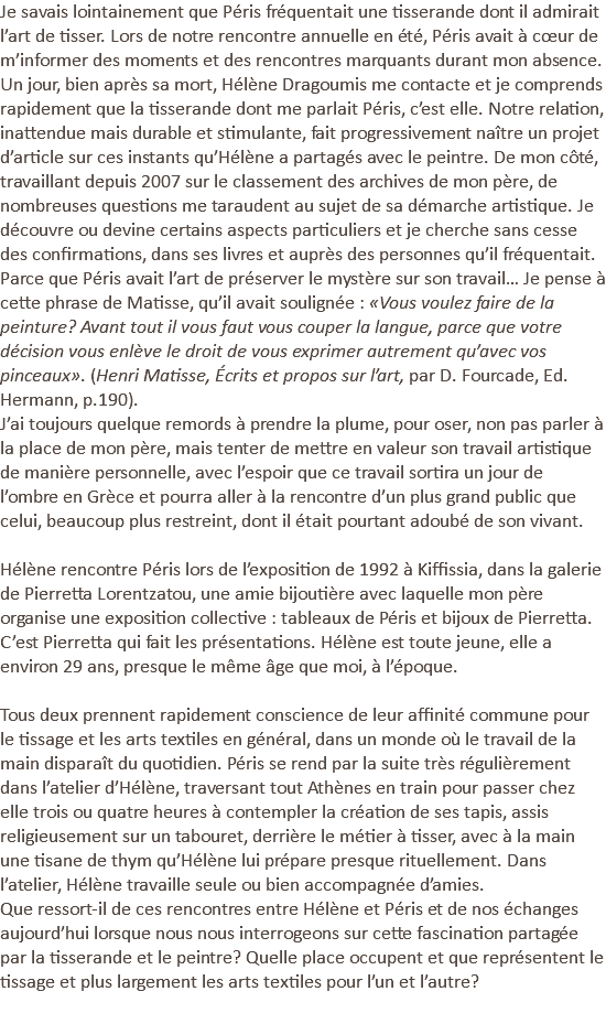 Je savais lointainement que Péris fréquentait une tisserande dont il admirait l’art de tisser. Lors de notre rencontre annuelle en été, Péris avait à cœur de m’informer des moments et des rencontres marquants durant mon absence. Un jour, bien après sa mort, Hélène Dragoumis me contacte et je comprends rapidement que la tisserande dont me parlait Péris, c’est elle. Notre relation, inattendue mais durable et stimulante, fait progressivement naître un projet d’article sur ces instants qu’Hélène a partagés avec le peintre. De mon côté, travaillant depuis 2007 sur le classement des archives de mon père, de nombreuses questions me taraudent au sujet de sa démarche artistique. Je découvre ou devine certains aspects particuliers et je cherche sans cesse des confirmations, dans ses livres et auprès des personnes qu’il fréquentait. Parce que Péris avait l’art de préserver le mystère sur son travail… Je pense à cette phrase de Matisse, qu’il avait soulignée : «Vous voulez faire de la peinture? Avant tout il vous faut vous couper la langue, parce que votre décision vous enlève le droit de vous exprimer autrement qu’avec vos pinceaux». (Henri Matisse, Écrits et propos sur l’art, par D. Fourcade, Ed. Hermann, p.190). J’ai toujours quelque remords à prendre la plume, pour oser, non pas parler à la place de mon père, mais tenter de mettre en valeur son travail artistique de manière personnelle, avec l’espoir que ce travail sortira un jour de l’ombre en Grèce et pourra aller à la rencontre d’un plus grand public que celui, beaucoup plus restreint, dont il était pourtant adoubé de son vivant. Hélène rencontre Péris lors de l’exposition de 1992 à Kiffissia, dans la galerie de Pierretta Lorentzatou, une amie bijoutière avec laquelle mon père organise une exposition collective : tableaux de Péris et bijoux de Pierretta. C’est Pierretta qui fait les présentations. Hélène est toute jeune, elle a environ 29 ans, presque le même âge que moi, à l’époque. Tous deux prennent rapidement conscience de leur affinité commune pour le tissage et les arts textiles en général, dans un monde où le travail de la main disparaît du quotidien. Péris se rend par la suite très régulièrement dans l’atelier d’Hélène, traversant tout Athènes en train pour passer chez elle trois ou quatre heures à contempler la création de ses tapis, assis religieusement sur un tabouret, derrière le métier à tisser, avec à la main une tisane de thym qu’Hélène lui prépare presque rituellement. Dans l’atelier, Hélène travaille seule ou bien accompagnée d’amies. Que ressort-il de ces rencontres entre Hélène et Péris et de nos échanges aujourd’hui lorsque nous nous interrogeons sur cette fascination partagée par la tisserande et le peintre? Quelle place occupent et que représentent le tissage et plus largement les arts textiles pour l’un et l’autre? 