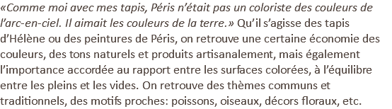 «Comme moi avec mes tapis, Péris n’était pas un coloriste des couleurs de l’arc-en-ciel. Il aimait les couleurs de la terre.» Qu’il s’agisse des tapis d’Hélène ou des peintures de Péris, on retrouve une certaine économie des couleurs, des tons naturels et produits artisanalement, mais également l’importance accordée au rapport entre les surfaces colorées, à l’équilibre entre les pleins et les vides. On retrouve des thèmes communs et traditionnels, des motifs proches: poissons, oiseaux, décors floraux, etc.